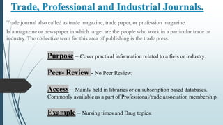 Trade, Professional and Industrial Journals.
Trade journal also called as trade magazine, trade paper, or profession magazine.
Is a magazine or newspaper in which target are the people who work in a particular trade or
industry. The collective term for this area of publishing is the trade press.
Purpose – Cover practical information related to a fiels or industry.
Peer- Review - No Peer Review.
Access – Mainly held in libraries or on subscription based databases.
Commonly available as a part of Professional/trade association membership.
Example – Nursing times and Drug topics.
 