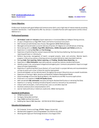 Page 1 of 5
Email: shoaib.kamal@outlook.com
Name: Shoaib Kamal Mobile: +91-8886770707
Career Objective:
Professional Graduate with good Software & Communication Skills and a high level of interest towards providing
Customer Satisfaction. I look forward to offer my services in Suitable Position with organization and be a Value-
Addition to it.
Professional Summary
 QA Analyst/ Lead with 4.8 years of work experience in Functional/Manual Software Testing services.
 2+ years of experience as Pega PRPC Tester and Techno-Functional Consultant.
 Well Conversant with the Business Process Management (BPM) Methodologies.
 Managed and Coordinated successful delivery of System, SIT, Regression and UAT phases of testing.
 Niche testing skills on Mobile, Pega PRPC, Mainframes, AS400, Sharepoint and FileNet platforms.
 Experience in creating Test Plan and Test Strategy.
 Experience of performing Test analyst responsibilities like Test Case Authoring, Test Execution and
reporting with team or individually.
 Perform day-to-day management of team’s assigned projects, tasks and activities. Monitor team’s
progress in the various phases of testing and ensure project deliveries meet stipulated timelines.
 Manage Daily Test reporting, Defect reporting and Tracking, Weekly Status Reporting, etc.
 Experience in Effort Estimation required to execute a project by industry standard techniques.
 Identify project risks and propose mitigation/contingency plan. Communicate potential impact on target
dates to Project Stakeholders.
 Experience in performing Root Cause Analysis of issues faced in a project delivery and recommendation
on how to avoid such issues in future for quality improvement
 Coordinate between various delivery teams throughout the project lifecycleto ensure smooth handshake.
 Experience of Testing in Agile, Iterative and Waterfall Software Development Model
 Good knowledge of Consumer Banking (Retail), Life, Healthcare and P&C Insurance applications
 Proficient in all modules of ALM/ HP Quality Center
 Well versed with SQL commands and query writing for Backend Verification or retrieving Test Data
 Expertise in scripting, reviewing and executing test scenarios manually or by automation
 Interact with onsite peers, client and business users as and when required
 Excellent communication and presentation skills.
 Learner level proficiency in Selenium, Loadrunner, JMeter testing tools
Awards & Certifications:
 ISTQB Foundation Level
 Six Sigma Yellow Belt Certified
 Pega CMBB Certified Consultant
 Budding Star Award, R&R Awardee – Q2’2013 & Q1’2014 (Capgemini)
Education & Employment
 B.E Computer Science and Engg. (RTMNU Nagpur University)
 Worked with Capgemini Consulting between July 2010 to July 2014
 Working with Cognizant Technology Solutions since August 2014
 