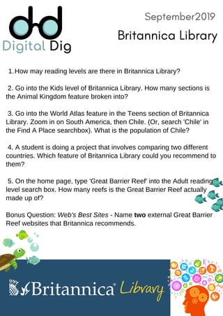 September2019
Britannica Library
How may reading levels are there in Britannica Library?1.
2. Go into the Kids level of Britannica Library. How many sections is
the Animal Kingdom feature broken into?
3. Go into the World Atlas feature in the Teens section of Britannica
Library. Zoom in on South America, then Chile. (Or, search 'Chile' in
the Find A Place searchbox). What is the population of Chile?
4. A student is doing a project that involves comparing two different
countries. Which feature of Britannica Library could you recommend to
them?
5. On the home page, type 'Great Barrier Reef' into the Adult reading
level search box. How many reefs is the Great Barrier Reef actually
made up of?
Bonus Question: Web's Best Sites - Name two external Great Barrier
Reef websites that Britannica recommends.
 