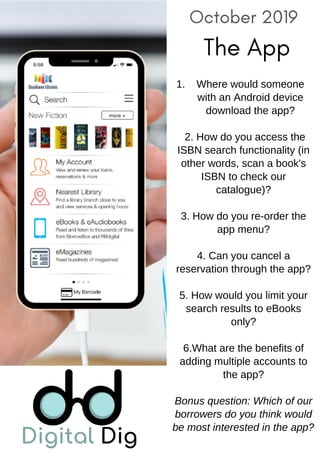 October 2019
The App
Where would someone
with an Android device
download the app?
1.
2. How do you access the
ISBN search functionality (in
other words, scan a book's
ISBN to check our
catalogue)?
3. How do you re-order the
app menu?
4. Can you cancel a
reservation through the app?
5. How would you limit your
search results to eBooks
only?
6.What are the benefits of
adding multiple accounts to
the app?
Bonus question: Which of our
borrowers do you think would
be most interested in the app?
 