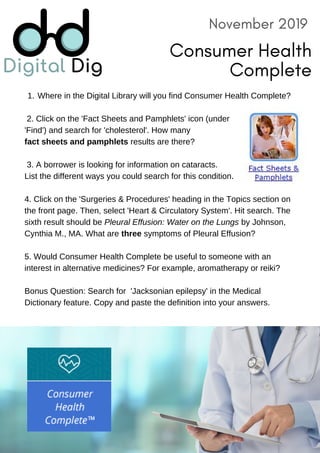 November 2019
Consumer Health
Complete
Where in the Digital Library will you find Consumer Health Complete?1.
2. Click on the 'Fact Sheets and Pamphlets' icon (under
'Find') and search for 'cholesterol'. How many
fact sheets and pamphlets results are there?
3. A borrower is looking for information on cataracts.
List the different ways you could search for this condition.
4. Click on the 'Surgeries & Procedures' heading in the Topics section on
the front page. Then, select 'Heart & Circulatory System'. Hit search. The
sixth result should be Pleural Effusion: Water on the Lungs by Johnson,
Cynthia M., MA. What are three symptoms of Pleural Effusion?
5. Would Consumer Health Complete be useful to someone with an
interest in alternative medicines? For example, aromatherapy or reiki?
Bonus Question: Search for 'Jacksonian epilepsy' in the Medical
Dictionary feature. Copy and paste the definition into your answers.
 