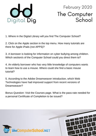 1. Where in the Digital Library will you find The Computer School?
2. Click on the Apple section in the top menu. How many tutorials are
there for Apple iPads (not APPS)?
3. A borrower is looking for information on cyber bullying among children.
Which section/s of the Computer School could you direct them to?
4. An elderly borrower who has very little knowledge of computers wants
to learn how to use a mouse. Where could she find a basic mouse
tutorial?
5. According to the Adobe Dreamweaver introduction, which Web
Technologies have had improved support from recent versions of
Dreamweaver?
Bonus Question: Visit the Courses page. What is the pass-rate needed for
a personal Certificate of Completion to be issued?
February 2020
The Computer
School
 