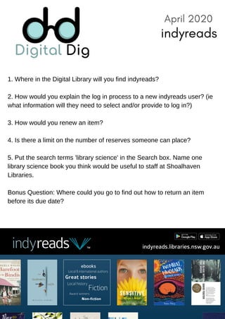 1. Where in the Digital Library will you find indyreads?
2. How would you explain the log in process to a new indyreads user? (ie
what information will they need to select and/or provide to log in?)
3. How would you renew an item?
4. Is there a limit on the number of reserves someone can place?
5. Put the search terms 'library science' in the Search box. Name one
library science book you think would be useful to staff at Shoalhaven
Libraries.
Bonus Question: Where could you go to find out how to return an item
before its due date?
April 2020
indyreads
 