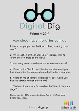 February 2019
1. How many people can the Nowra Library meeting room
seat?
2. Which section of the Digital Library includes links to
information on drugs and the law?
3. How many items can a home library member borrow?
4. Where on the Shoalhaven Libraries website would you
find information for people who are looking for a new job?
5. Where on the Shoalhaven Libraries website would you
find the library’s Mission Statement?
6. Which staff member is featured on the 'Meet A Librarian'
page?
Bonus points - Where are the Shoalhaven District Rate
Books now kept?
Happy digging!
www.shoalhavenlibraries.com.au
 