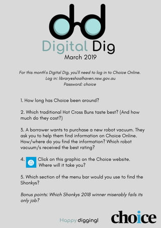 March 2019
1. How long has Choice been around?
2. Which traditional Hot Cross Buns taste best? (And how
much do they cost?)
3. A borrower wants to purchase a new robot vacuum. They
ask you to help them find information on Choice Online.
How/where do you find the information? Which robot
vacuum/s received the best rating?
4. Click on this graphic on the Choice website.
Where will it take you?
5. Which section of the menu bar would you use to find the
Shonkys?
Bonus points: Which Shonkys 2018 winner miserably fails its
only job?
Happy digging!
For this month's Digital Dig, you'll need to log in to Choice Online.
Log in: library@shoalhaven.nsw.gov.au
Password: choice
 