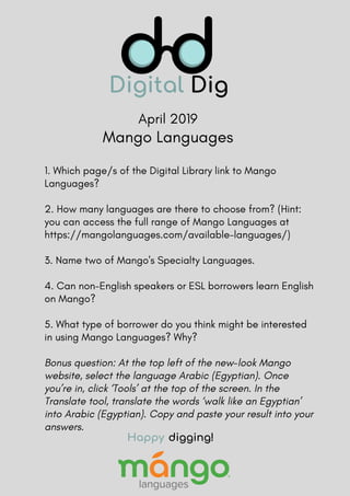 April 2019
1. Which page/s of the Digital Library link to Mango
Languages?
2. How many languages are there to choose from? (Hint:
you can access the full range of Mango Languages at
https://mangolanguages.com/available-languages/)
3. Name two of Mango's Specialty Languages. 
4. Can non-English speakers or ESL borrowers learn English
on Mango?  
5. What type of borrower do you think might be interested
in using Mango Languages? Why?
Bonus question: At the top left of the new-look Mango
website, select the language Arabic (Egyptian). Once
you’re in, click ‘Tools’ at the top of the screen. In the
Translate tool, translate the words ‘walk like an Egyptian’
into Arabic (Egyptian). Copy and paste your result into your
answers.
Happy digging!
Mango Languages
 