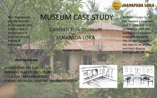 MUSEUM CASE STUDY
Context: Folk museum
JANAPADA LOKA
Shri. Nagegowda
was the founder
of `Janapada Loka'
which is one of
the wonders in
the 20th century
history of
Karnataka.
FOLK MUSEUMS
- HIGHIGHTING THE CIVILIZATION
- EMPHASIS PLACED ON CULTURE
- SPACE FOR LARGE FIGURINES
- STRONG ARTIFICIAL LIGHTING ENHANCES DISPLAY
Architect Ceejo Cyriac
has devised a new low-
cost display system in
accordance with the
standards of museum
display in the world.
The design highlights
the objects on display
and their diverse
ethnographic identities.
SHOAN PHILIP
 