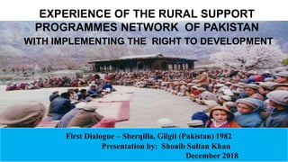 1
First Dialogue – Sherqilla, Gilgit (Pakistan) 1982
Presentation by: Shoaib Sultan Khan
December 2018
EXPERIENCE OF THE RURAL SUPPORT
PROGRAMMES NETWORK OF PAKISTAN
WITH IMPLEMENTING THE RIGHT TO DEVELOPMENT
 