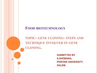 FOOD BIOTECHNOLOGY 
TOPIC- GENE CLONING- STEPS AND 
TECHNIQUE INVOLVED IN GENE 
CLONING. 
SUBMITTED BY, 
S.SHOBANA, 
PERIYAR UNIVERSITY, 
SALEM. 
 