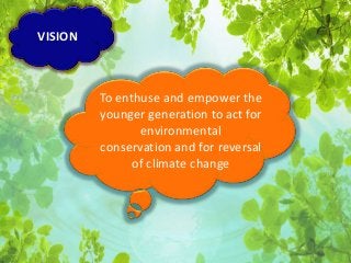 To enthuse and empower the 
younger generation to act for 
environmental 
conservation and for reversal 
of climate change 
VISION 
 