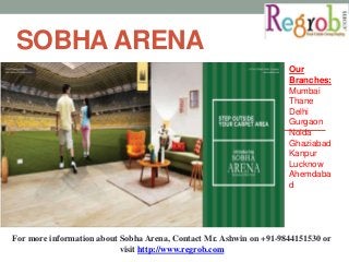 SOBHAARENA 
Our 
Branches: 
Mumbai 
Thane 
Delhi 
Gurgaon 
Noida 
Ghaziabad 
Kanpur 
Lucknow 
Ahemdaba 
d 
For more information about Sobha Arena, Contact Mr. Ashwin on +91-9844151530 or 
visit http://www.regrob.com 
 