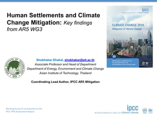 Working Group III contribution to the
IPCC Fifth Assessment Report
Human Settlements and Climate
Change Mitigation: Key findings
from AR5 WG3
Shobhakar Dhakal, shobhakar@ait.ac.th
Associate Professor and Head of Department
Department of Energy, Environment and Climate Change
Asian Institute of Technology, Thailand
Coordinating Lead Author, IPCC AR5 Mitigation
 