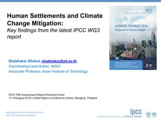 Working Group III contribution to the
IPCC Fifth Assessment Report
Human Settlements and Climate
Change Mitigation:
Key findings from the latest IPCC WG3
report
Shobhakar Dhakal, shobhakar@ait.ac.th
Coordinating Lead Author, WGIII
Associate Professor, Asian Institute of Technology
IPCC Fifth Assessment Report Outreach Event
17-18 August 2015, United Nations Conference Centre, Bangkok, Thailand
 