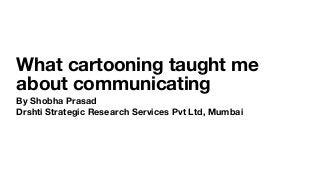 What cartooning taught me
about communicating
By Shobha Prasad
Drshti Strategic Research Services Pvt Ltd, Mumbai
 