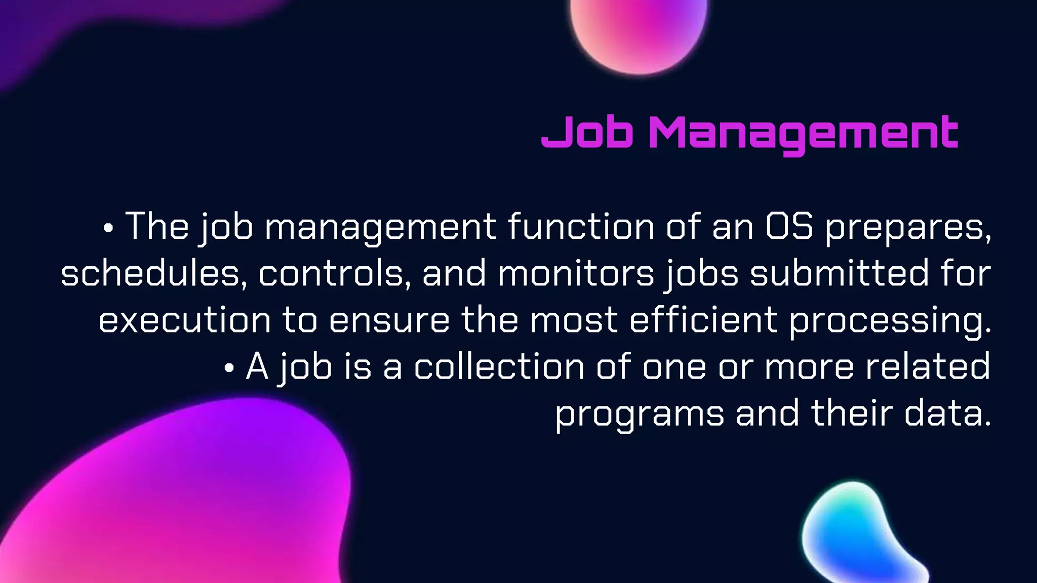 Job Management
• The job management function of an OS prepares,
schedules, controls, and monitors jobs submitted for
execution to ensure the most efficient processing.
• A job is a collection of one or more related
programs and their data.
 
