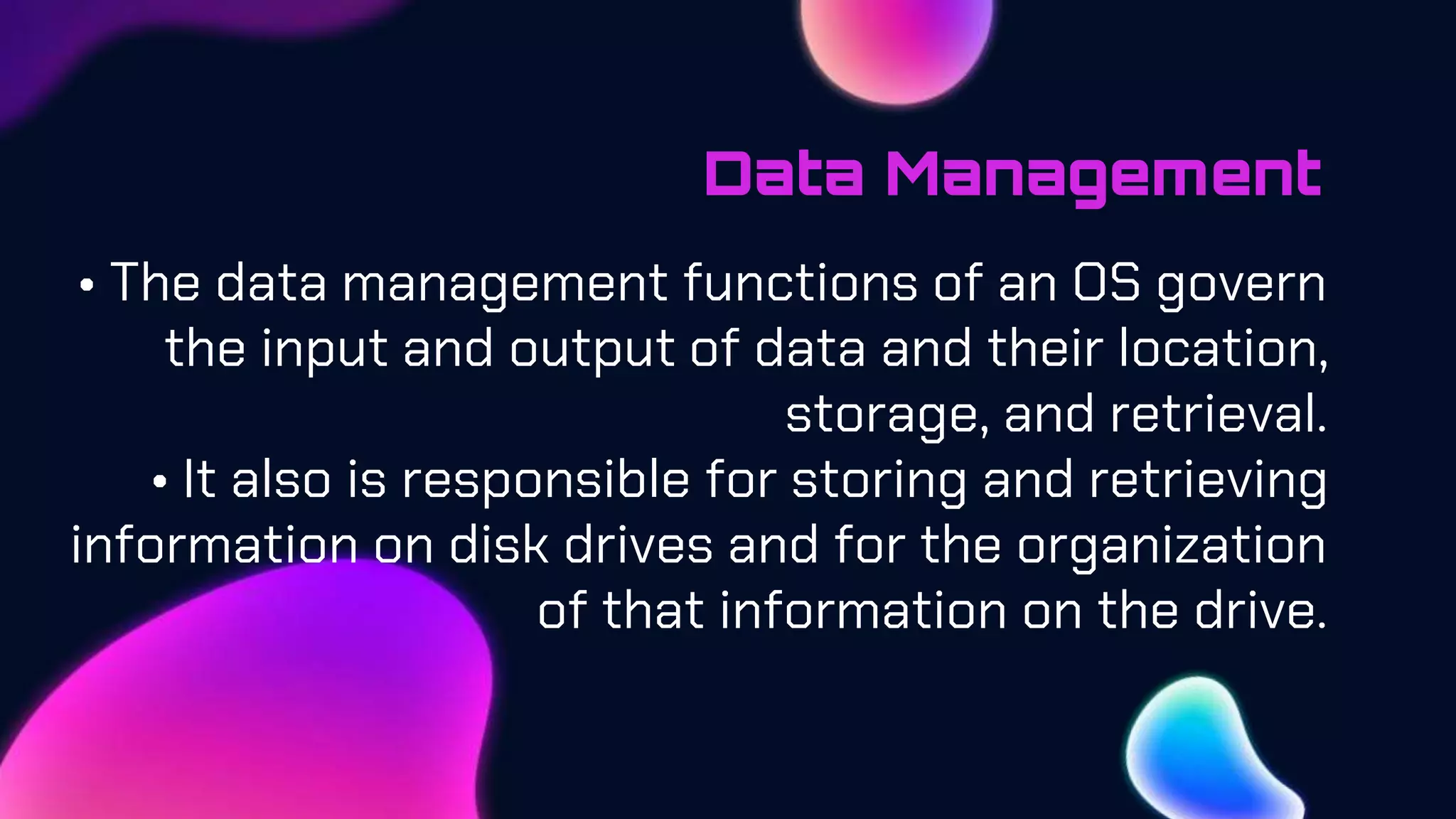 Data Management
• The data management functions of an OS govern
the input and output of data and their location,
storage, and retrieval.
• It also is responsible for storing and retrieving
information on disk drives and for the organization
of that information on the drive.
 