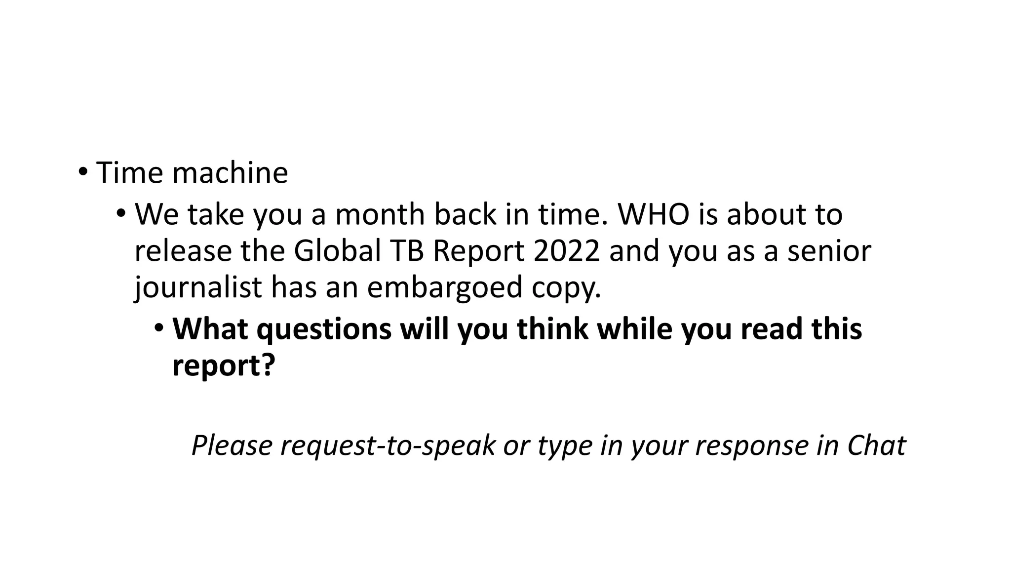 • Time machine
• We take you a month back in time. WHO is about to
release the Global TB Report 2022 and you as a senior
journalist has an embargoed copy.
• What questions will you think while you read this
report?
Please request-to-speak or type in your response in Chat