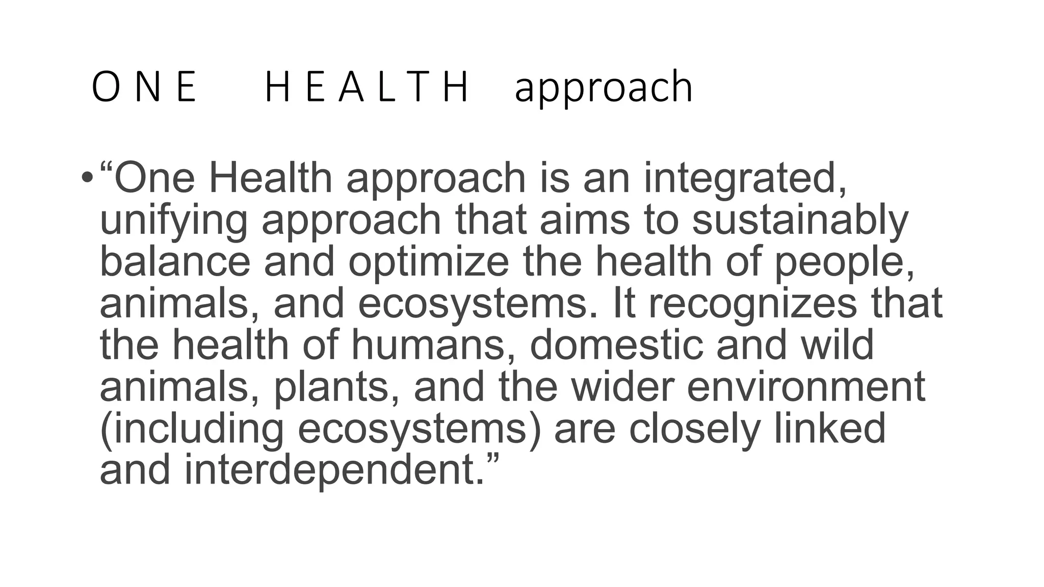 O N E H E A L T H approach
•“One Health approach is an integrated,
unifying approach that aims to sustainably
balance and optimize the health of people,
animals, and ecosystems. It recognizes that
the health of humans, domestic and wild
animals, plants, and the wider environment
(including ecosystems) are closely linked
and interdependent.”