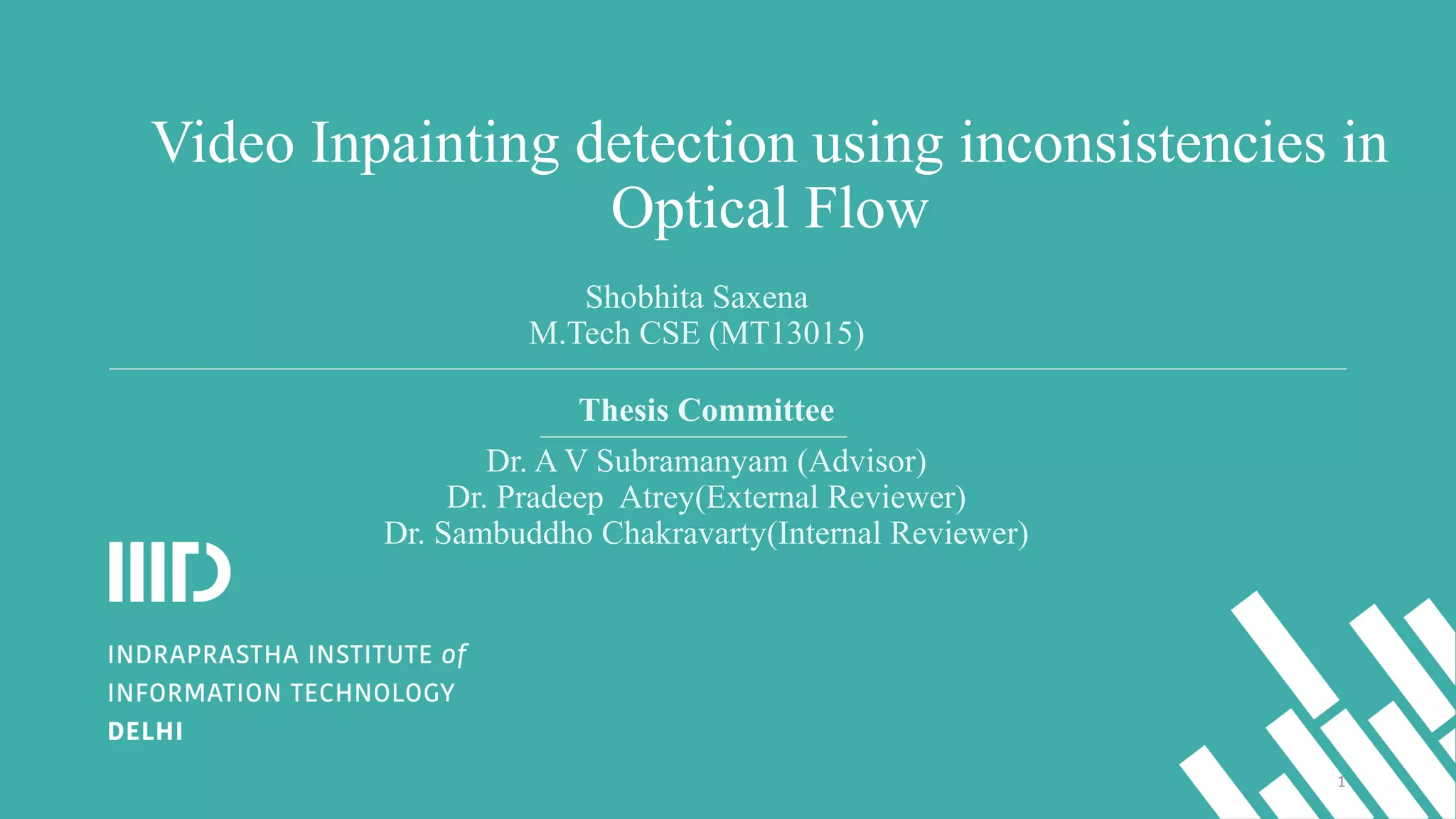 Video Inpainting detection using inconsistencies in
Optical Flow
Thesis Committee
Dr. A V Subramanyam (Advisor)
Dr. Pradeep Atrey(External Reviewer)
Dr. Sambuddho Chakravarty(Internal Reviewer)
Shobhita Saxena
M.Tech CSE (MT13015)
1
 