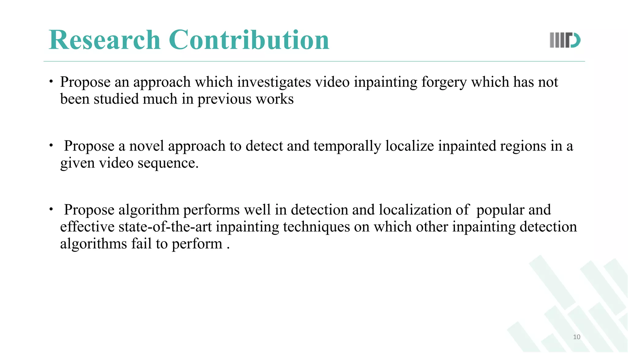 Research Contribution
 Propose an approach which investigates video inpainting forgery which has not
been studied much in previous works
 Propose a novel approach to detect and temporally localize inpainted regions in a
given video sequence.
 Propose algorithm performs well in detection and localization of popular and
effective state-of-the-art inpainting techniques on which other inpainting detection
algorithms fail to perform .
10
 