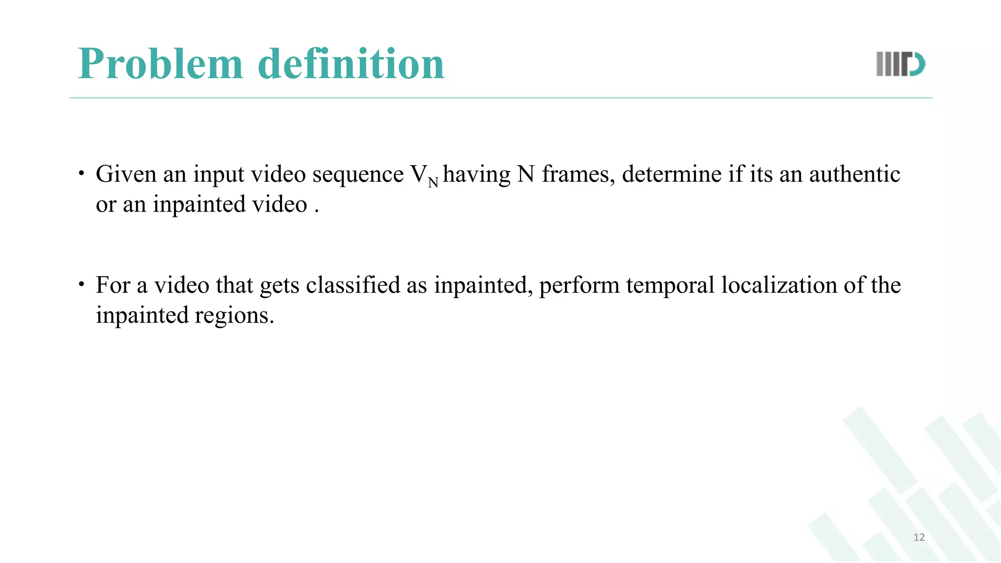 Problem definition
 Given an input video sequence VN having N frames, determine if its an authentic
or an inpainted video .
 For a video that gets classified as inpainted, perform temporal localization of the
inpainted regions.
12
 