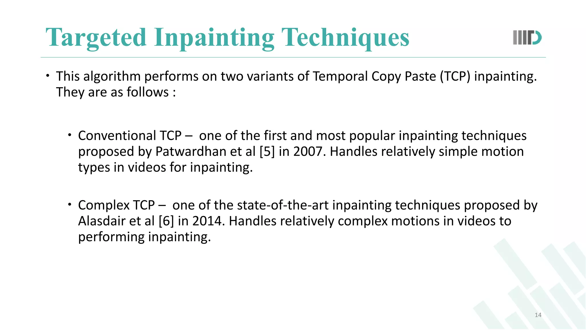 Targeted Inpainting Techniques
14
 This algorithm performs on two variants of Temporal Copy Paste (TCP) inpainting.
They are as follows :
 Conventional TCP – one of the first and most popular inpainting techniques
proposed by Patwardhan et al [5] in 2007. Handles relatively simple motion
types in videos for inpainting.
 Complex TCP – one of the state-of-the-art inpainting techniques proposed by
Alasdair et al [6] in 2014. Handles relatively complex motions in videos to
performing inpainting.
 