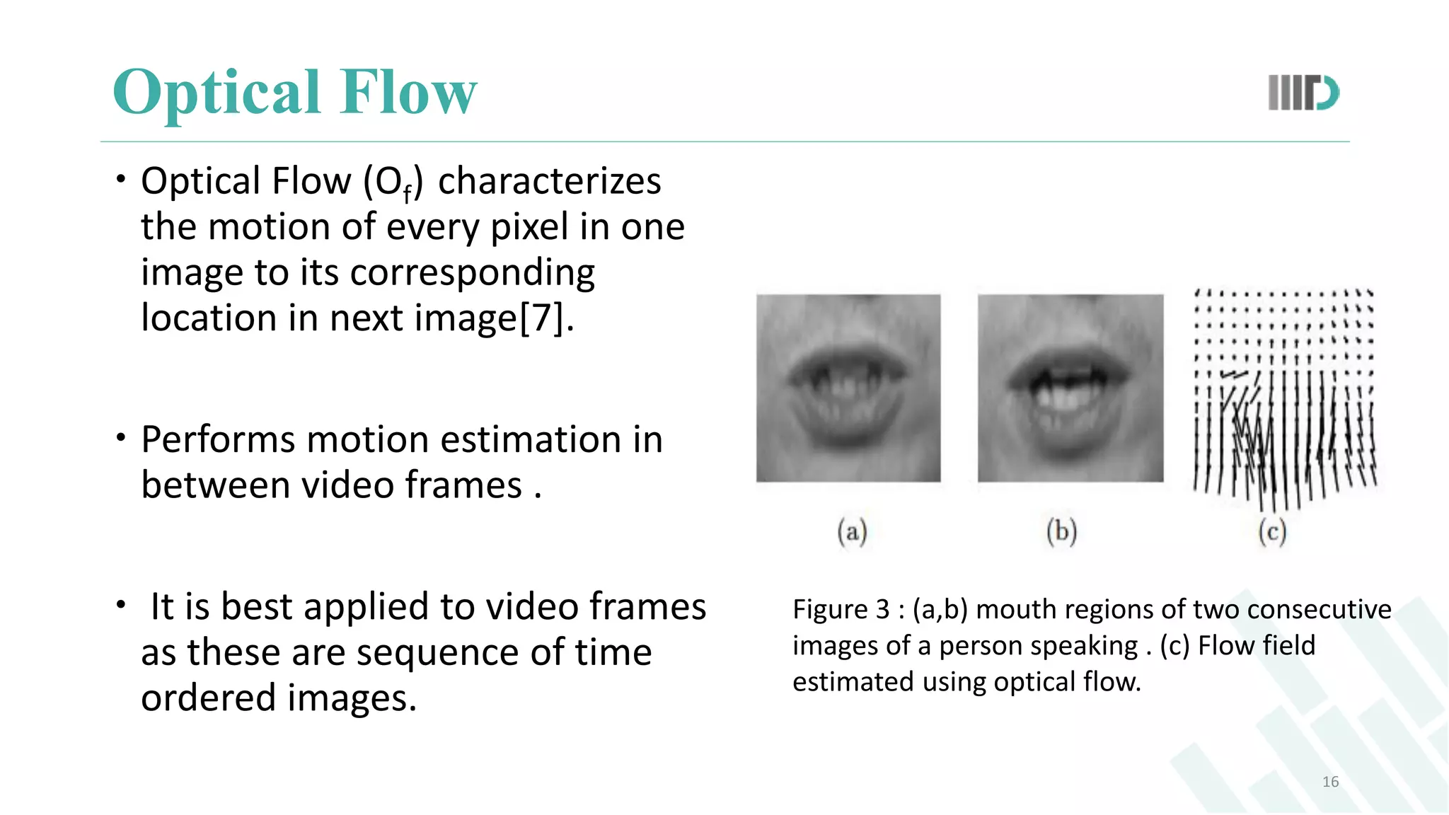 Optical Flow
16
 Optical Flow (Of) characterizes
the motion of every pixel in one
image to its corresponding
location in next image[7].
 Performs motion estimation in
between video frames .
 It is best applied to video frames
as these are sequence of time
ordered images.
Figure 3 : (a,b) mouth regions of two consecutive
images of a person speaking . (c) Flow field
estimated using optical flow.
 