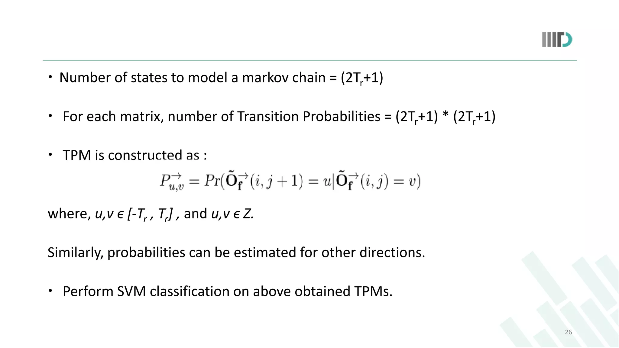  Number of states to model a markov chain = (2Tr+1)
 For each matrix, number of Transition Probabilities = (2Tr+1) * (2Tr+1)
 TPM is constructed as :
where, u,v ϵ [-Tr , Tr] , and u,v ϵ Z.
Similarly, probabilities can be estimated for other directions.
 Perform SVM classification on above obtained TPMs.
26
 