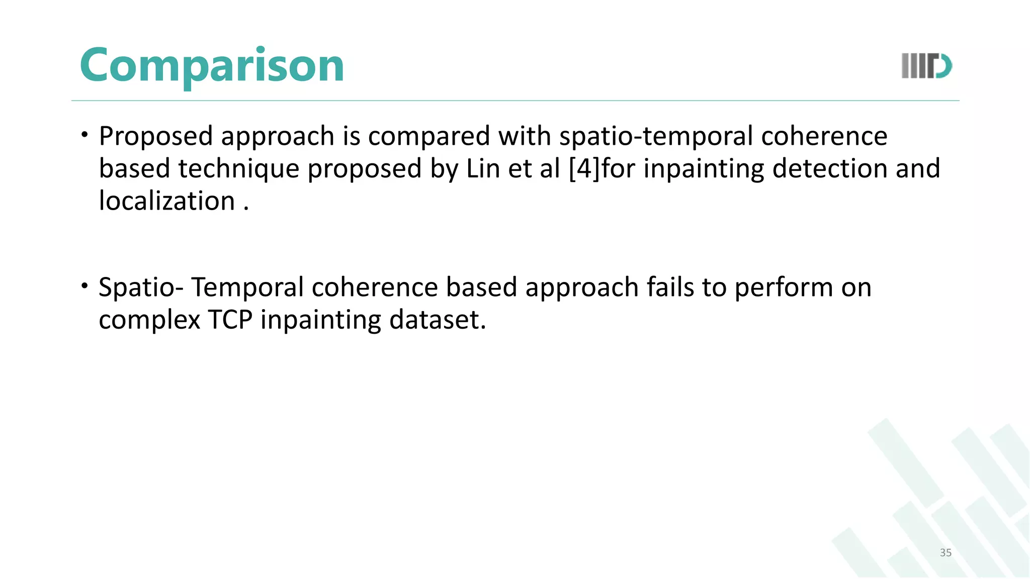 Comparison
 Proposed approach is compared with spatio-temporal coherence
based technique proposed by Lin et al [4]for inpainting detection and
localization .
 Spatio- Temporal coherence based approach fails to perform on
complex TCP inpainting dataset.
35
 