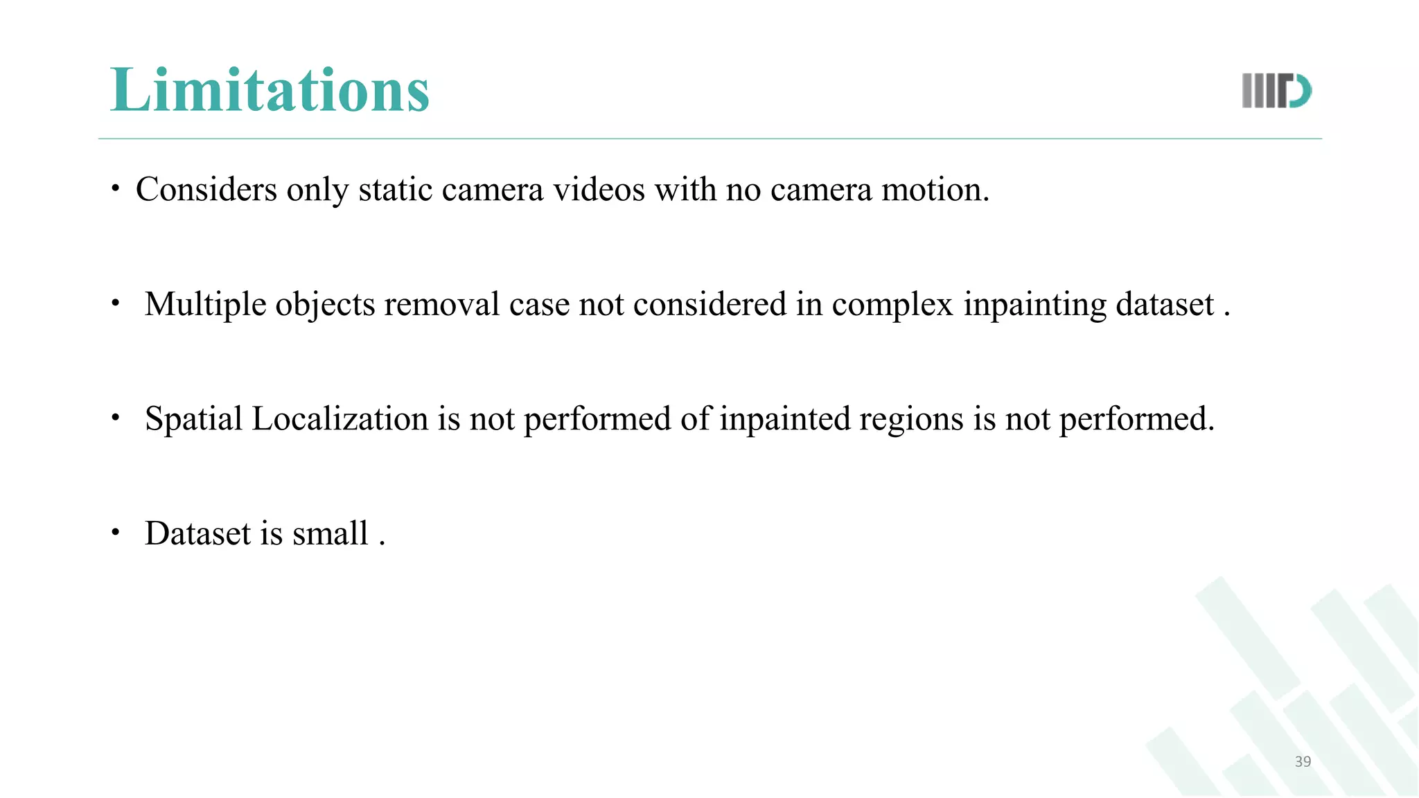 Limitations
 Considers only static camera videos with no camera motion.
 Multiple objects removal case not considered in complex inpainting dataset .
 Spatial Localization is not performed of inpainted regions is not performed.
 Dataset is small .
39
 
