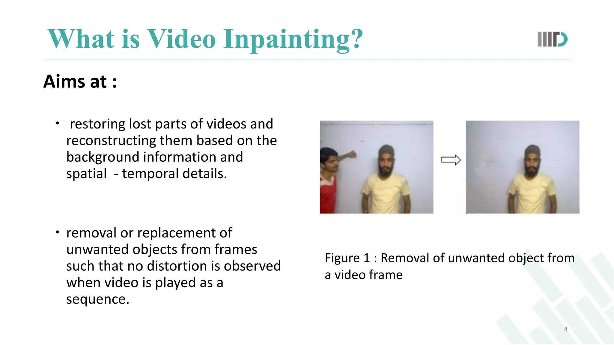 Aims at :
 restoring lost parts of videos and
reconstructing them based on the
background information and
spatial - temporal details.
 removal or replacement of
unwanted objects from frames
such that no distortion is observed
when video is played as a
sequence.
What is Video Inpainting?
4
Figure 1 : Removal of unwanted object from
a video frame
 