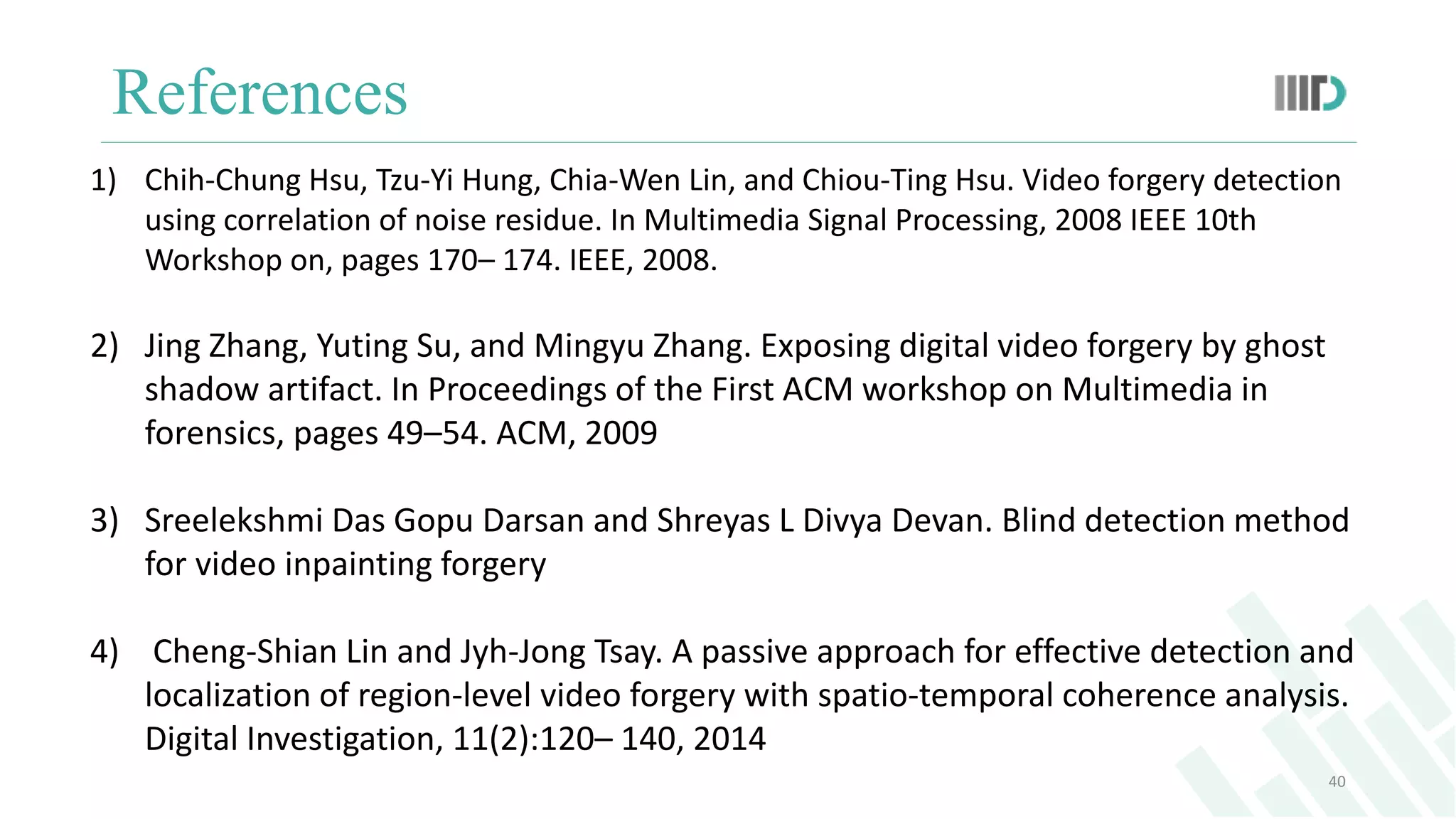 References
40
1) Chih-Chung Hsu, Tzu-Yi Hung, Chia-Wen Lin, and Chiou-Ting Hsu. Video forgery detection
using correlation of noise residue. In Multimedia Signal Processing, 2008 IEEE 10th
Workshop on, pages 170– 174. IEEE, 2008.
2) Jing Zhang, Yuting Su, and Mingyu Zhang. Exposing digital video forgery by ghost
shadow artifact. In Proceedings of the First ACM workshop on Multimedia in
forensics, pages 49–54. ACM, 2009
3) Sreelekshmi Das Gopu Darsan and Shreyas L Divya Devan. Blind detection method
for video inpainting forgery
4) Cheng-Shian Lin and Jyh-Jong Tsay. A passive approach for effective detection and
localization of region-level video forgery with spatio-temporal coherence analysis.
Digital Investigation, 11(2):120– 140, 2014
 