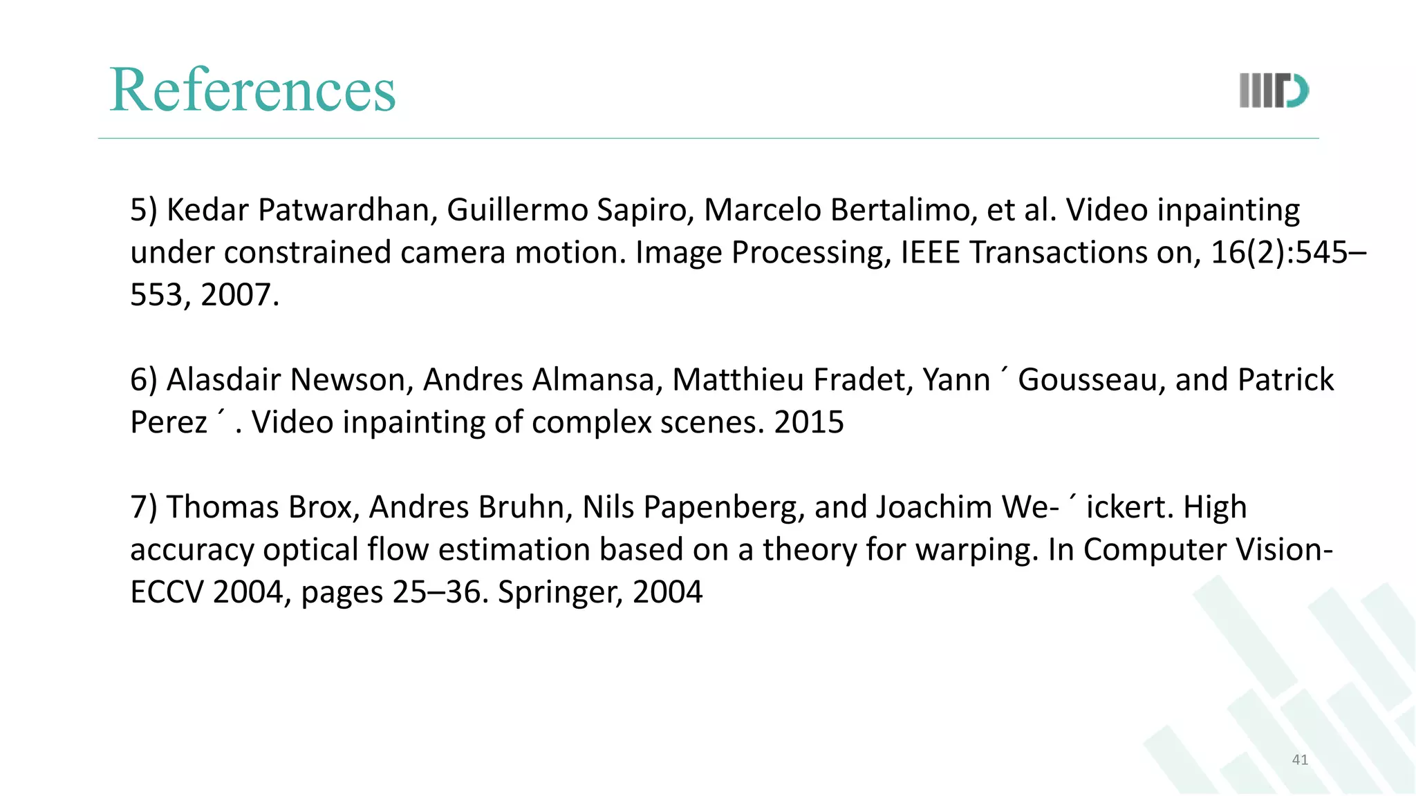 References
41
5) Kedar Patwardhan, Guillermo Sapiro, Marcelo Bertalimo, et al. Video inpainting
under constrained camera motion. Image Processing, IEEE Transactions on, 16(2):545–
553, 2007.
6) Alasdair Newson, Andres Almansa, Matthieu Fradet, Yann ´ Gousseau, and Patrick
Perez ´ . Video inpainting of complex scenes. 2015
7) Thomas Brox, Andres Bruhn, Nils Papenberg, and Joachim We- ´ ickert. High
accuracy optical flow estimation based on a theory for warping. In Computer Vision-
ECCV 2004, pages 25–36. Springer, 2004
 