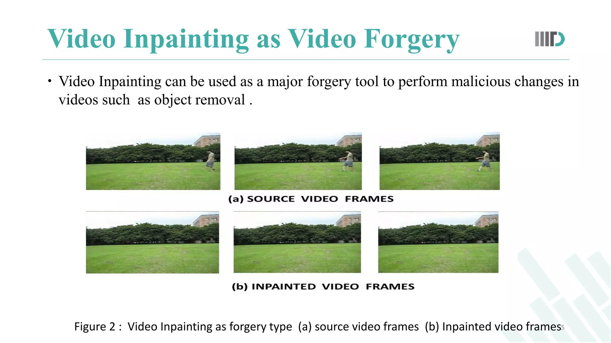 Video Inpainting as Video Forgery
 Video Inpainting can be used as a major forgery tool to perform malicious changes in
videos such as object removal .
5Figure 2 : Video Inpainting as forgery type (a) source video frames (b) Inpainted video frames
 