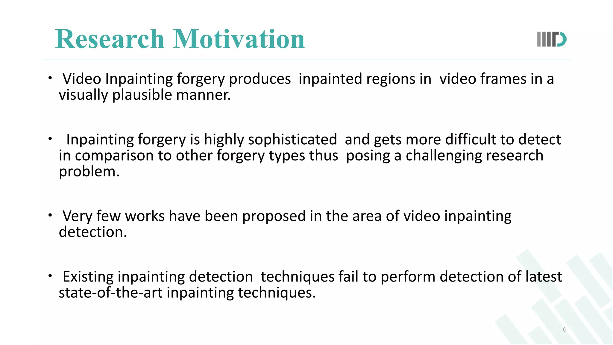 Research Motivation
 Video Inpainting forgery produces inpainted regions in video frames in a
visually plausible manner.
 Inpainting forgery is highly sophisticated and gets more difficult to detect
in comparison to other forgery types thus posing a challenging research
problem.
 Very few works have been proposed in the area of video inpainting
detection.
 Existing inpainting detection techniques fail to perform detection of latest
state-of-the-art inpainting techniques.
6
 