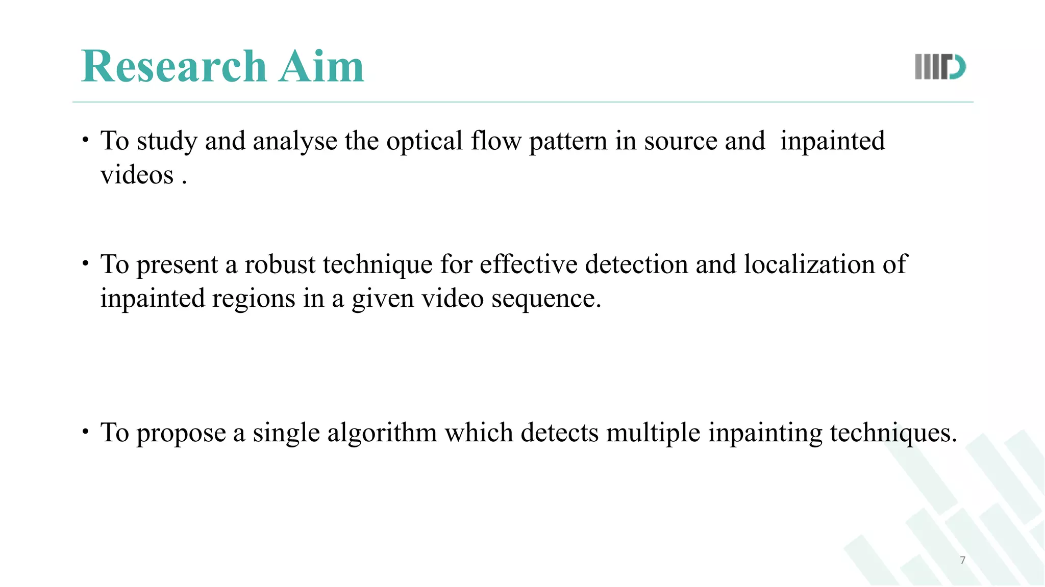 Research Aim
 To study and analyse the optical flow pattern in source and inpainted
videos .
 To present a robust technique for effective detection and localization of
inpainted regions in a given video sequence.
 To propose a single algorithm which detects multiple inpainting techniques.
7
 