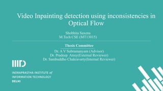 Video Inpainting detection using inconsistencies in
Optical Flow
Thesis Committee
Dr. A V Subramanyam (Advisor)
Dr. Pradeep Atrey(External Reviewer)
Dr. Sambuddho Chakravarty(Internal Reviewer)
Shobhita Saxena
M.Tech CSE (MT13015)
1
 