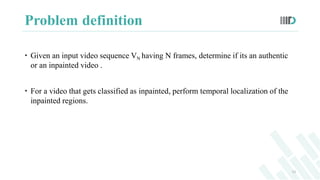 Problem definition
 Given an input video sequence VN having N frames, determine if its an authentic
or an inpainted video...