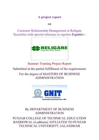A project report

                          on

  Customer Relationship Management in Religare
Securities with special reference to equities Equities -




           Summer Training Project Report
Submitted in the partial fulfillment of the requirements
    For the degree of MASTERS OF BUSINESS
                ADMINISTRATION




         By DEPARTMENT OF BUSINESS
              ADMINISTRATION
PUNJAB COLLEGE OF TECHNICAL EDUCATION
BADDOWAL (Ludhiana) AFFLIATED TO PUNJAB
   TECHNICAL UNIVERSITY, JALANDHAR
 