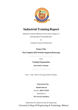 T
Industrial raining Report
Submitted in partial fulfillment for the award of Degree of
BACHELOR OF TECHNOLOGY
In
Computer Science & Engineering
Project Title
The Complete 2022 Web Development Bootcamp
……………………………………….
From
Training Organization
……………………………….
From 5 July 2022 To 30 August 2022 (8 Weeks)
Department of Computer Science & Engineering
Internshala Trainings
By:
Submitted
Shobhit Sharma
Roll No: 20ECTCS079
University College Of Engineering & Technology, Bikaner
Submitted To:
Mrs.Neeraj Choudhary
POOJA RANGA
20ECTCS059
 