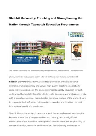 Shobhit University: Enriching and Strengthening the
Nation through Top-notch Education Programmes
The Shobhit University will be internationally recognized as a premier Indian University with a
global perspective that educates leaders who will fashion a more humane and just world.
Shobhit University is a NAAC accredited University, which is research
intensive, multidisciplinary and values high quality teaching in a globally
competitive environment. The University imparts quality education through
vertical and horizontal integration. It strives to become a world class university,
with a global perspective, that educates the future leaders of the world. It aims
to remain in the forefront of cutting edge knowledge and to follow the best
international practice in academics.
Shobhit University aspires to make academic issues and commitments as the
key concerns of the young generation and thereby, make a significant
contribution to the academic developments around the world. Emphasizing on
utmost education, research, and innovation, the University endeavors to
 