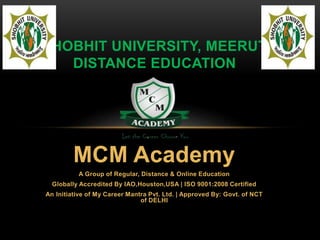 SHOBHIT UNIVERSITY, MEERUT 
DISTANCE EDUCATION 
MCM Academy 
A Group of Regular, Distance & Online Education 
Globally Accredited By IAO,Houston,USA | ISO 9001:2008 Certified 
An Initiative of My Career Mantra Pvt. Ltd. | Approved By: Govt. of NCT 
of DELHI 
 