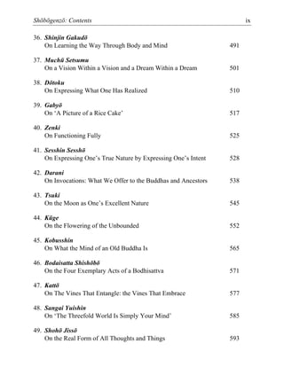 Shōbōgenzō: Contents ix
36. Shinjin Gakudō
On Learning the Way Through Body and Mind 491
37. Muchū Setsumu
On a Vision Within a Vision and a Dream Within a Dream 501
38. Dōtoku
On Expressing What One Has Realized 510
39. Gabyō
On ‘A Picture of a Rice Cake’ 517
40. Zenki
On Functioning Fully 525
41. Sesshin Sesshō
On Expressing One’s True Nature by Expressing One’s Intent 528
42. Darani
On Invocations: What We Offer to the Buddhas and Ancestors 538
43. Tsuki
On the Moon as One’s Excellent Nature 545
44. Kūge
On the Flowering of the Unbounded 552
45. Kobusshin
On What the Mind of an Old Buddha Is 565
46. Bodaisatta Shishōbō
On the Four Exemplary Acts of a Bodhisattva 571
47. Kattō
On The Vines That Entangle: the Vines That Embrace 577
48. Sangai Yuishin
On ‘The Threefold World Is Simply Your Mind’ 585
49. Shohō Jissō
On the Real Form of All Thoughts and Things 593
 
