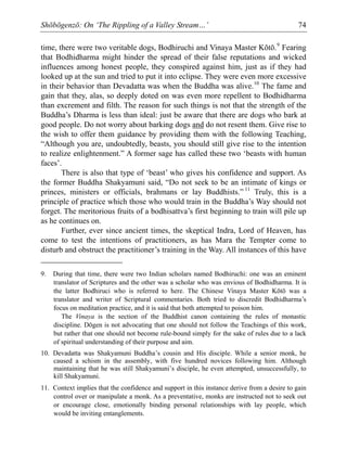 Shōbōgenzō: On ‘The Rippling of a Valley Stream…’ 74
time, there were two veritable dogs, Bodhiruchi and Vinaya Master Kōtō.9
Fearing
that Bodhidharma might hinder the spread of their false reputations and wicked
influences among honest people, they conspired against him, just as if they had
looked up at the sun and tried to put it into eclipse. They were even more excessive
in their behavior than Devadatta was when the Buddha was alive.10
The fame and
gain that they, alas, so deeply doted on was even more repellent to Bodhidharma
than excrement and filth. The reason for such things is not that the strength of the
Buddha’s Dharma is less than ideal: just be aware that there are dogs who bark at
good people. Do not worry about barking dogs and do not resent them. Give rise to
the wish to offer them guidance by providing them with the following Teaching,
“Although you are, undoubtedly, beasts, you should still give rise to the intention
to realize enlightenment.” A former sage has called these two ‘beasts with human
faces’.
There is also that type of ‘beast’ who gives his confidence and support. As
the former Buddha Shakyamuni said, “Do not seek to be an intimate of kings or
princes, ministers or officials, brahmans or lay Buddhists.” 11
Truly, this is a
principle of practice which those who would train in the Buddha’s Way should not
forget. The meritorious fruits of a bodhisattva’s first beginning to train will pile up
as he continues on.
Further, ever since ancient times, the skeptical Indra, Lord of Heaven, has
come to test the intentions of practitioners, as has Mara the Tempter come to
disturb and obstruct the practitioner’s training in the Way. All instances of this have
9. During that time, there were two Indian scholars named Bodhiruchi: one was an eminent
translator of Scriptures and the other was a scholar who was envious of Bodhidharma. It is
the latter Bodhiruci who is referred to here. The Chinese Vinaya Master Kōtō was a
translator and writer of Scriptural commentaries. Both tried to discredit Bodhidharma’s
focus on meditation practice, and it is said that both attempted to poison him.
The Vinaya is the section of the Buddhist canon containing the rules of monastic
discipline. Dōgen is not advocating that one should not follow the Teachings of this work,
but rather that one should not become rule-bound simply for the sake of rules due to a lack
of spiritual understanding of their purpose and aim.
10. Devadatta was Shakyamuni Buddha’s cousin and His disciple. While a senior monk, he
caused a schism in the assembly, with five hundred novices following him. Although
maintaining that he was still Shakyamuni’s disciple, he even attempted, unsuccessfully, to
kill Shakyamuni.
11. Context implies that the confidence and support in this instance derive from a desire to gain
control over or manipulate a monk. As a preventative, monks are instructed not to seek out
or encourage close, emotionally binding personal relationships with lay people, which
would be inviting entanglements.
 