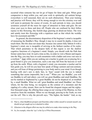 Shōbōgenzō: On ‘The Rippling of a Valley Stream…’ 75
occurred when someone has not let go of hopes for fame and gain. When great
compassion is deep within you, and your wish to spiritually aid sentient beings
everywhere is well seasoned, there are no such obstructions. Then your training
and practice will flower; they will be strong enough to win the citizenry over and
will seem to permeate the course of events. At such periods in time, you should
scrutinize yourself all the more for signs of attraction to fame and gain. Do not
close your eyes to these and doze off. People who are confused by their follies
rejoice in this flowering, like foolish dogs gnawing on dried-out bones. The wise
and saintly treat this flowering with a repulsion such as that which the worldly
have for excrement and filth.12
In general, the discriminatory disposition of the beginner’s mind is incapable
of measuring the Buddha’s Way: though it may try to sound Its depths, it does not
touch them. But this does not mean that, because one cannot fully fathom It with a
beginner’s mind, one is incapable of arriving at the farthest reaches of Its realm.
That which penetrates to the deepest halls of this region is not the shallow
cognitive functions of a beginner’s mind. Simply, you should walk the Path that
former saints have trod. At such a time as this, in order to visit a Master and inquire
into the Way, you may have to scale mountains with a ladder and cross vast seas in
a rowboat.13
And, while you are seeking out a teacher to guide you or praying for a
good friend to give you instruction, such a one may fall from the heavens or well
up from the earth. When, with a beginner’s mind, you encounter a teacher and let
him guide you, he will let you hear him speak of things sentient and non-sentient,
and you will hear of things pertaining to your body and to your mind. Even though
hearing with one’s ears is daily fare, to ‘hear’ sound with the eye is indeed
something that seems impossible, but is not.14
When you ‘see Buddha’, you will
see Buddha in self and others: you will see great Buddhas and small Buddhas. Do
not be startled or frightened by a great Buddha: do not be skeptical of, or troubled
by, a small Buddha. What we call ‘great Buddhas and small Buddhas’ are Those
whom, for the time being, we recognize as the contour of a mountain and the
rippling of a valley stream. Here can be found the eloquent tongue and the eighty-
four thousand songs. By offering these songs as our voicing of the Dharma, we free
ourselves from the mundane. When we see through, piercing to the Truth, we root
out the self. This is why the proverb says, “The higher, the harder.” And, as my
12. That is, when Buddhism prospers and flourishes either within oneself or around oneself, one
should not get caught up in or attached to either.
13. Allusions to the diligent effort one may be called on to make when training in the Way.
14. As, for example, when the ‘eye’ is the Eye of Wise Discernment.
 