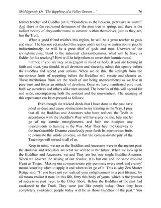 Shōbōgenzō: On ‘The Rippling of a Valley Stream…’ 76
former teacher and Buddha put it, “Boundless as the heavens, pervasive as water.”
And there is the restrained demeanor of the pine tree in spring, and there is the
radiant beauty of chrysanthemums in autumn: within themselves, just as they are,
lies the Truth.
When a good friend reaches this region, he will be a great teacher to gods
and men. If he has not yet reached this region and tries to give instruction to people
indiscriminately, he will be a great thief of gods and men. Unaware of the
springtime pine, blind to the autumnal chrysanthemums, what will he have as
fodder for his teaching? How will he help others to sever their karmic roots?
Further, if you are lazy or negligent in mind or body, if you are lacking in
faith and trust, you should, in all devotion and sincerity, admit this openly before
the Buddhas and repent your actions. When we do this, the strength from the
meritorious fruits of repenting before the Buddhas will rescue and cleanse us.
These meritorious fruits are the result of our being unencumbered as we live in
pure trust and foster an attitude of devotion. Once we have manifested pure trust,
both we ourselves and others alike turn around. The benefits of this will spread far
and wide, encompassing both the sentient and the non-sentient. The meaning of
this repentance can be expressed as follows:
Even though the wicked deeds that I have done in the past have
piled up deep and cause obstructions to my training in the Way, I pray
that all the Buddhas and Ancestors who have realized the Truth in
accordance with the Buddha’s Way will have pity on me, help me let
go of my karmic entanglements, and help me dissipate any
impediments to training in the Way. May They help the Gateway to
the inexhaustible Dharma ceaselessly pour forth Its meritorious fruits
to permeate the whole universe, so that the compassionate pity of the
Teachings will spread to all of us.
Keep in mind, we are as the Buddhas and Ancestors were in the ancient past:
the Buddhas and Ancestors are what we will be in the future. When we look up to
the Buddhas and Ancestors, we and They are but one single Buddha Ancestor.
When we observe the arising of our resolve, it is but one and the same resolute
Heart as Theirs. ‘Making our compassionate pity permeate every nook and cranny’
means knowing when to apply it and when to let go of it. This is why Zen Master
Ryūge said, “If you have not yet realized your enlightenment in a past lifetime, by
all means realize it now. In this life, ferry this body of yours, which is the product
of successive past lives, to the Other Shore. Before the Buddhas of the past had
awakened to the Truth, They were just like people today. Once they have
completely awakened, people today will be as those Buddhas of the past.” You
 