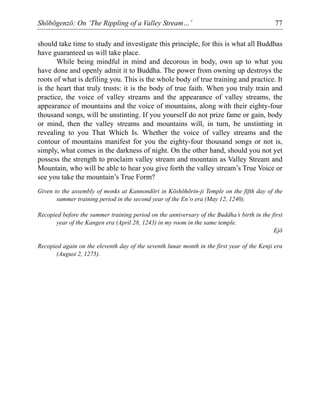 Shōbōgenzō: On ‘The Rippling of a Valley Stream…’ 77
should take time to study and investigate this principle, for this is what all Buddhas
have guaranteed us will take place.
While being mindful in mind and decorous in body, own up to what you
have done and openly admit it to Buddha. The power from owning up destroys the
roots of what is defiling you. This is the whole body of true training and practice. It
is the heart that truly trusts: it is the body of true faith. When you truly train and
practice, the voice of valley streams and the appearance of valley streams, the
appearance of mountains and the voice of mountains, along with their eighty-four
thousand songs, will be unstinting. If you yourself do not prize fame or gain, body
or mind, then the valley streams and mountains will, in turn, be unstinting in
revealing to you That Which Is. Whether the voice of valley streams and the
contour of mountains manifest for you the eighty-four thousand songs or not is,
simply, what comes in the darkness of night. On the other hand, should you not yet
possess the strength to proclaim valley stream and mountain as Valley Stream and
Mountain, who will be able to hear you give forth the valley stream’s True Voice or
see you take the mountain’s True Form?
Given to the assembly of monks at Kannondōri in Kōshōhōrin-ji Temple on the fifth day of the
summer training period in the second year of the En’o era (May 12, 1240).
Recopied before the summer training period on the anniversary of the Buddha’s birth in the first
year of the Kangen era (April 28, 1243) in my room in the same temple.
Ejō
Recopied again on the eleventh day of the seventh lunar month in the first year of the Kenji era
(August 2, 1275).
 