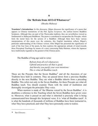 9
On ‘Refrain from All Evil Whatsoever’
(Shoaku Makusa)
Translator’s Introduction: In this discourse, Dōgen discusses the significance of a poem that
appears in Chinese translations of the Pali Āgama Scriptures, the earliest known Buddhist
Scriptures. Although they are part of the Theravadan tradition, they are nevertheless viewed as
fundamental to Mahayana Buddhism. The poem is considered to encapsulate the Precepts, which
form the moral basis for the actions of a Buddhist. Although there have been various
interpretations of this poem over the centuries, this English translation reflects Dōgen’s
particular understanding of the Chinese version. After Dōgen has presented the significance of
each of the four lines of the poem, he then explores the appropriate attitude of mind towards
these Preceptual Teachings by means of a story concerning Haku Rakuten, whom the Japanese
have traditionally regarded as the greatest of the Chinese poets.
The Buddha of long ago said in verse:
Refrain from all evil whatsoever,
Uphold and practice all that is good,
And thereby you purify your own intentions:
This is what all Buddhas teach.
These are the Precepts that the Seven Buddhas* and all the Ancestors of our
Tradition have held in common. They are passed down from a previous Buddha
directly to the next Buddha: They are what a Buddha inherits from a preceding
Buddha. This refers not only to the Seven Buddhas, for these Precepts are what all
Buddhas teach. You should examine Them with the mind of meditation and
thoroughly investigate the principles They voice.
When mention is made of ‘the Dharma voiced by the Seven Buddhas’, it is
doubtless a reference to this Teaching which the Seven Buddhas have given voice
to. Moreover, what is passed on and what is inherited is precisely what is being
communicated here through this Scriptural verse. It is ‘what all Buddhas teach’. It
is what the hundreds of thousands of millions of Buddhas have been instructed in,
what They have practiced, and what They have personally come to realize.
* See Glossary.
78
 