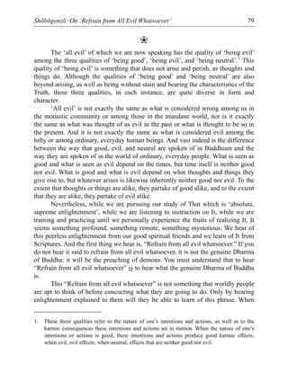 Shōbōgenzō: On ‘Refrain from All Evil Whatsoever’ 79
❀
The ‘all evil’ of which we are now speaking has the quality of ‘being evil’
among the three qualities of ‘being good’, ‘being evil’, and ‘being neutral’.1
This
quality of ‘being evil’ is something that does not arise and perish, as thoughts and
things do. Although the qualities of ‘being good’ and ‘being neutral’ are also
beyond arising, as well as being without stain and bearing the characteristics of the
Truth, these three qualities, in each instance, are quite diverse in form and
character.
‘All evil’ is not exactly the same as what is considered wrong among us in
the monastic community or among those in the mundane world, nor is it exactly
the same as what was thought of as evil in the past or what is thought to be so in
the present. And it is not exactly the same as what is considered evil among the
lofty or among ordinary, everyday human beings. And vast indeed is the difference
between the way that good, evil, and neutral are spoken of in Buddhism and the
way they are spoken of in the world of ordinary, everyday people. What is seen as
good and what is seen as evil depend on the times, but time itself is neither good
nor evil. What is good and what is evil depend on what thoughts and things they
give rise to, but whatever arises is likewise inherently neither good nor evil. To the
extent that thoughts or things are alike, they partake of good alike, and to the extent
that they are alike, they partake of evil alike.
Nevertheless, while we are pursuing our study of That which is ‘absolute,
supreme enlightenment’, while we are listening to instruction on It, while we are
training and practicing until we personally experience the fruits of realizing It, It
seems something profound, something remote, something mysterious. We hear of
this peerless enlightenment from our good spiritual friends and we learn of It from
Scriptures. And the first thing we hear is, “Refrain from all evil whatsoever.” If you
do not hear it said to refrain from all evil whatsoever, it is not the genuine Dharma
of Buddha: it will be the preaching of demons. You must understand that to hear
“Refrain from all evil whatsoever” is to hear what the genuine Dharma of Buddha
is.
This “Refrain from all evil whatsoever” is not something that worldly people
are apt to think of before concocting what they are going to do. Only by hearing
enlightenment explained to them will they be able to learn of this phrase. When
1. These three qualities refer to the nature of one’s intentions and actions, as well as to the
karmic consequences these intentions and actions set in motion. When the nature of one’s
intentions or actions is good, these intentions and actions produce good karmic effects;
when evil, evil effects; when neutral, effects that are neither good nor evil.
 