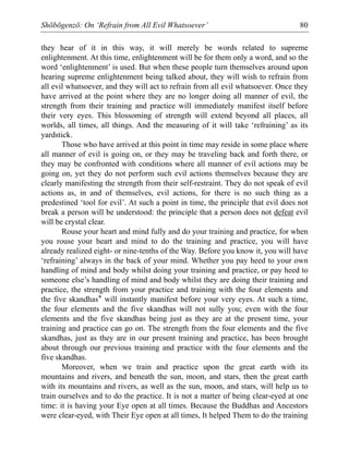 Shōbōgenzō: On ‘Refrain from All Evil Whatsoever’ 80
they hear of it in this way, it will merely be words related to supreme
enlightenment. At this time, enlightenment will be for them only a word, and so the
word ‘enlightenment’ is used. But when these people turn themselves around upon
hearing supreme enlightenment being talked about, they will wish to refrain from
all evil whatsoever, and they will act to refrain from all evil whatsoever. Once they
have arrived at the point where they are no longer doing all manner of evil, the
strength from their training and practice will immediately manifest itself before
their very eyes. This blossoming of strength will extend beyond all places, all
worlds, all times, all things. And the measuring of it will take ‘refraining’ as its
yardstick.
Those who have arrived at this point in time may reside in some place where
all manner of evil is going on, or they may be traveling back and forth there, or
they may be confronted with conditions where all manner of evil actions may be
going on, yet they do not perform such evil actions themselves because they are
clearly manifesting the strength from their self-restraint. They do not speak of evil
actions as, in and of themselves, evil actions, for there is no such thing as a
predestined ‘tool for evil’. At such a point in time, the principle that evil does not
break a person will be understood: the principle that a person does not defeat evil
will be crystal clear.
Rouse your heart and mind fully and do your training and practice, for when
you rouse your heart and mind to do the training and practice, you will have
already realized eight- or nine-tenths of the Way. Before you know it, you will have
‘refraining’ always in the back of your mind. Whether you pay heed to your own
handling of mind and body whilst doing your training and practice, or pay heed to
someone else’s handling of mind and body whilst they are doing their training and
practice, the strength from your practice and training with the four elements and
the five skandhas* will instantly manifest before your very eyes. At such a time,
the four elements and the five skandhas will not sully you; even with the four
elements and the five skandhas being just as they are at the present time, your
training and practice can go on. The strength from the four elements and the five
skandhas, just as they are in our present training and practice, has been brought
about through our previous training and practice with the four elements and the
five skandhas.
Moreover, when we train and practice upon the great earth with its
mountains and rivers, and beneath the sun, moon, and stars, then the great earth
with its mountains and rivers, as well as the sun, moon, and stars, will help us to
train ourselves and to do the practice. It is not a matter of being clear-eyed at one
time: it is having your Eye open at all times. Because the Buddhas and Ancestors
were clear-eyed, with Their Eye open at all times, It helped Them to do the training
 